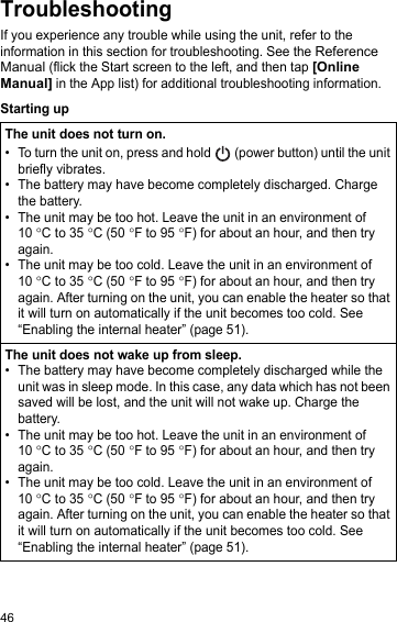 46TroubleshootingIf you experience any trouble while using the unit, refer to the information in this section for troubleshooting. See the Reference Manual (flick the Start screen to the left, and then tap [Online Manual] in the App list) for additional troubleshooting information.Starting upThe unit does not turn on.• To turn the unit on, press and hold   (power button) until the unit briefly vibrates.• The battery may have become completely discharged. Charge the battery.• The unit may be too hot. Leave the unit in an environment of 10 °C to 35 °C (50 °F to 95 °F) for about an hour, and then try again.• The unit may be too cold. Leave the unit in an environment of 10 °C to 35 °C (50 °F to 95 °F) for about an hour, and then try again. After turning on the unit, you can enable the heater so that it will turn on automatically if the unit becomes too cold. See “Enabling the internal heater” (page 51).The unit does not wake up from sleep.• The battery may have become completely discharged while the unit was in sleep mode. In this case, any data which has not been saved will be lost, and the unit will not wake up. Charge the battery.• The unit may be too hot. Leave the unit in an environment of 10 °C to 35 °C (50 °F to 95 °F) for about an hour, and then try again.• The unit may be too cold. Leave the unit in an environment of 10 °C to 35 °C (50 °F to 95 °F) for about an hour, and then try again. After turning on the unit, you can enable the heater so that it will turn on automatically if the unit becomes too cold. See “Enabling the internal heater” (page 51).