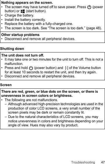 47TroubleshootingShutting downScreenNothing appears on the screen.• The screen may have turned off to save power. Press   (power button) or   (start button).• Charge the battery.• Install the battery correctly.• Replace the battery with a fully-charged one.• The screen is too dark. See “The screen is too dark.” (page 48).Other startup problems• Disconnect and remove all peripheral devices.The unit does not turn off.• It may take one or two minutes for the unit to turn off. This is not a malfunction.• Press and hold   (power button) and  [-] of the Volume button for at least 10 seconds to restart the unit, and then try again.• Disconnect and remove all peripheral devices.There are red, green, or blue dots on the screen, or there is unevenness in screen colors or brightness.• The following are not malfunctions.– Although advanced high-precision technologies are used in the production of color LCD screens, a very small number of the screen pixels may be dark or remain constantly lit.– Due to the natural characteristics of LCD screens, you may notice unevenness in colors and brightness depending on your angle of view. Hues may also vary by product.