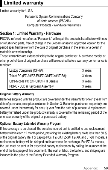 59Appendix Limited warrantyLimited warranty for U.S.A.Section 1: Limited Warranty - HardwarePSCNA, referred hereafter as “Panasonic” will repair the products listed below with new or refurbished parts, free of charge in the Global Panasonic approved location for the period specified below from the date of original purchase in the event of a defect in materials or workmanship.These warranties are extended solely to the original purchaser. A purchase receipt or other proof of date of original purchase will be required before warranty performance is rendered.Original Battery WarrantyBatteries supplied with the product are covered under the warranty for one (1) year from date of purchase, except as excluded in Section 3. Batteries purchased separately are covered under the warranty for one (1) year from the date of purchase. A replacement battery furnished under the product warranty is covered for the remaining period of the one year warranty of the original or purchased battery.Optional: Battery Extended Warranty ProgramIf this coverage is purchased, the serial numbered unit is entitled to one replacement battery within each 12 month period, providing the existing battery holds less than 50 % of the original battery life. For Laptop PCs, FZ-E#, FZ-G#, FZ-X#, and JT-B# models, a replacement battery will be shipped out in advance for exchange. For FZ-A# models, the unit must be sent in for expedited battery replacement by calling the number at the end of the last page of this document. The cost of labor, the battery, and shipping are included in the price of the Battery Extended Warranty Program.Limited warrantyPanasonic System Communications Companyof North America (PSCNA)Computer Products - Worldwide WarrantiesLaptop Computers (CF-##): 3 YearsTablet PC (FZ-A#/FZ-E#/FZ-G#/FZ-X#/JT-B#): 3 YearsUltra-Mobile PC (CF-U#/CF-H# Series): 3 YearsPDRC - LCD &amp; Keyboard Assembly: 3 Years