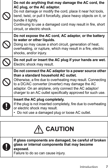 7IntroductionDo not do anything that may damage the AC cord, the AC plug, or the AC adaptor.Do not damage or modify the cord, place it near hot tools, bend, twist, or pull it forcefully, place heavy objects on it, or bundle it tightly.Continuing to use a damaged cord may result in fire, short circuit, or electric shock.Do not expose the AC cord, AC adaptor, or the battery to water or other liquids.Doing so may cause a short circuit, generation of heat, overheating, or rupture, which may result in a fire, electric shocks, and/or injury.Do not pull or insert the AC plug if your hands are wet.Electric shock may result.Do not connect the AC adaptor to a power source other than a standard household AC outlet.Otherwise, a fire due to overheating may result. Connecting to a DC/AC converter (inverter) may damage the AC adaptor. On an airplane, only connect the AC adaptor/charger to an AC outlet specifically approved for such use.Insert the AC plug completely.If the plug is not inserted completely, fire due to overheating or electric shock may result.• Do not use a damaged plug or loose AC outlet.If glass components are damaged, be careful of broken glass or internal components that may become exposed.Failure to do so can cause injury.CAUTION