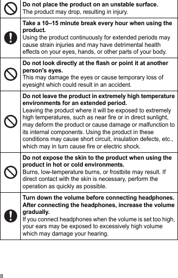 8Do not place the product on an unstable surface. The product may drop, resulting in injury.Take a 10–15 minute break every hour when using the product.Using the product continuously for extended periods may cause strain injuries and may have detrimental health effects on your eyes, hands, or other parts of your body.Do not look directly at the flash or point it at another person&apos;s eyes.This may damage the eyes or cause temporary loss of eyesight which could result in an accident.Do not leave the product in extremely high temperature environments for an extended period.Leaving the product where it will be exposed to extremely high temperatures, such as near fire or in direct sunlight, may deform the product or cause damage or malfunction to its internal components. Using the product in these conditions may cause short circuit, insulation defects, etc., which may in turn cause fire or electric shock.Do not expose the skin to the product when using the product in hot or cold environments.Burns, low-temperature burns, or frostbite may result. If direct contact with the skin is necessary, perform the operation as quickly as possible.Turn down the volume before connecting headphones. After connecting the headphones, increase the volume gradually.If you connect headphones when the volume is set too high, your ears may be exposed to excessively high volume which may damage your hearing.