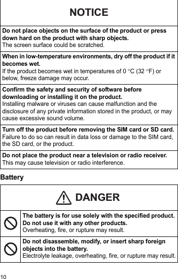 10BatteryDo not place objects on the surface of the product or press down hard on the product with sharp objects.The screen surface could be scratched.When in low-temperature environments, dry off the product if it becomes wet.If the product becomes wet in temperatures of 0°C (32°F) or below, freeze damage may occur.Confirm the safety and security of software before downloading or installing it on the product.Installing malware or viruses can cause malfunction and the disclosure of any private information stored in the product, or may cause excessive sound volume.Turn off the product before removing the SIM card or SD card.Failure to do so can result in data loss or damage to the SIM card, the SD card, or the product.Do not place the product near a television or radio receiver. This may cause television or radio interference.The battery is for use solely with the specified product. Do not use it with any other products.Overheating, fire, or rupture may result.Do not disassemble, modify, or insert sharp foreign objects into the battery.Electrolyte leakage, overheating, fire, or rupture may result.NOTICEDANGER
