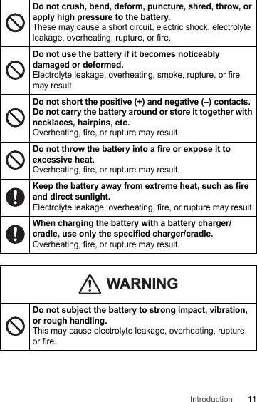 11IntroductionDo not crush, bend, deform, puncture, shred, throw, or apply high pressure to the battery. These may cause a short circuit, electric shock, electrolyte leakage, overheating, rupture, or fire.Do not use the battery if it becomes noticeably damaged or deformed.Electrolyte leakage, overheating, smoke, rupture, or fire may result.Do not short the positive (+) and negative (–) contacts. Do not carry the battery around or store it together with necklaces, hairpins, etc.Overheating, fire, or rupture may result.Do not throw the battery into a fire or expose it to excessive heat.Overheating, fire, or rupture may result.Keep the battery away from extreme heat, such as fire and direct sunlight.Electrolyte leakage, overheating, fire, or rupture may result.When charging the battery with a battery charger/cradle, use only the specified charger/cradle.Overheating, fire, or rupture may result.Do not subject the battery to strong impact, vibration, or rough handling.This may cause electrolyte leakage, overheating, rupture, or fire.WARNING