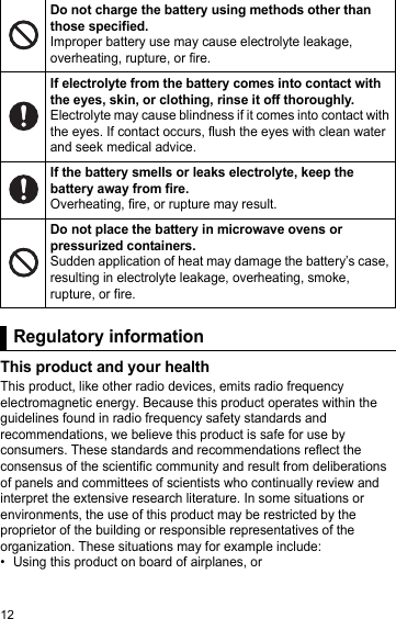 12Regulatory informationThis product and your healthThis product, like other radio devices, emits radio frequency electromagnetic energy. Because this product operates within the guidelines found in radio frequency safety standards and recommendations, we believe this product is safe for use by consumers. These standards and recommendations reflect the consensus of the scientific community and result from deliberations of panels and committees of scientists who continually review and interpret the extensive research literature. In some situations or environments, the use of this product may be restricted by the proprietor of the building or responsible representatives of the organization. These situations may for example include:• Using this product on board of airplanes, orDo not charge the battery using methods other than those specified.Improper battery use may cause electrolyte leakage, overheating, rupture, or fire.If electrolyte from the battery comes into contact with the eyes, skin, or clothing, rinse it off thoroughly.Electrolyte may cause blindness if it comes into contact with the eyes. If contact occurs, flush the eyes with clean water and seek medical advice.If the battery smells or leaks electrolyte, keep the battery away from fire.Overheating, fire, or rupture may result.Do not place the battery in microwave ovens or pressurized containers.Sudden application of heat may damage the battery’s case, resulting in electrolyte leakage, overheating, smoke, rupture, or fire.Regulatory information