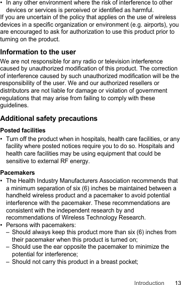 13Introduction• In any other environment where the risk of interference to other devices or services is perceived or identified as harmful.If you are uncertain of the policy that applies on the use of wireless devices in a specific organization or environment (e.g. airports), you are encouraged to ask for authorization to use this product prior to turning on the product.Information to the userWe are not responsible for any radio or television interference caused by unauthorized modification of this product. The correction of interference caused by such unauthorized modification will be the responsibility of the user. We and our authorized resellers or distributors are not liable for damage or violation of government regulations that may arise from failing to comply with these guidelines.Additional safety precautionsPosted facilities• Turn off the product when in hospitals, health care facilities, or any facility where posted notices require you to do so. Hospitals and health care facilities may be using equipment that could be sensitive to external RF energy.Pacemakers• The Health Industry Manufacturers Association recommends that a minimum separation of six (6) inches be maintained between a handheld wireless product and a pacemaker to avoid potential interference with the pacemaker. These recommendations are consistent with the independent research by and recommendations of Wireless Technology Research.• Persons with pacemakers:– Should always keep this product more than six (6) inches from their pacemaker when this product is turned on;– Should use the ear opposite the pacemaker to minimize the potential for interference;– Should not carry this product in a breast pocket;
