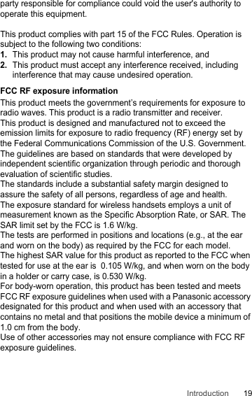 19Introductionparty responsible for compliance could void the user&apos;s authority to operate this equipment.This product complies with part 15 of the FCC Rules. Operation is subject to the following two conditions:1.This product may not cause harmful interference, and2.This product must accept any interference received, including interference that may cause undesired operation.FCC RF exposure informationThis product meets the government’s requirements for exposure to radio waves. This product is a radio transmitter and receiver. This product is designed and manufactured not to exceed the emission limits for exposure to radio frequency (RF) energy set by the Federal Communications Commission of the U.S. Government.The guidelines are based on standards that were developed by independent scientific organization through periodic and thorough evaluation of scientific studies.The standards include a substantial safety margin designed to assure the safety of all persons, regardless of age and health.The exposure standard for wireless handsets employs a unit of measurement known as the Specific Absorption Rate, or SAR. The SAR limit set by the FCC is 1.6 W/kg.The tests are performed in positions and locations (e.g., at the ear and worn on the body) as required by the FCC for each model.The highest SAR value for this product as reported to the FCC when tested for use at the ear is  0.105 W/kg, and when worn on the body in a holder or carry case, is 0.530 W/kg.For body-worn operation, this product has been tested and meets FCC RF exposure guidelines when used with a Panasonic accessory designated for this product and when used with an accessory that contains no metal and that positions the mobile device a minimum of 1.0 cm from the body.Use of other accessories may not ensure compliance with FCC RF exposure guidelines.