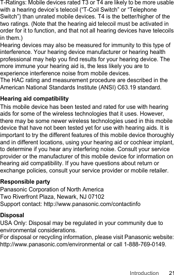 21IntroductionT-Ratings: Mobile devices rated T3 or T4 are likely to be more usable with a hearing device’s telecoil (“T-Coil Switch” or “Telephone Switch”) than unrated mobile devices. T4 is the better/higher of the two ratings. (Note that the hearing aid telecoil must be activated in order for it to function, and that not all hearing devices have telecoils in them.)Hearing devices may also be measured for immunity to this type of interference. Your hearing device manufacturer or hearing health professional may help you find results for your hearing device. The more immune your hearing aid is, the less likely you are to experience interference noise from mobile devices.The HAC rating and measurement procedure are described in the American National Standards Institute (ANSI) C63.19 standard.Hearing aid compatibilityThis mobile device has been tested and rated for use with hearing aids for some of the wireless technologies that it uses. However, there may be some newer wireless technologies used in this mobile device that have not been tested yet for use with hearing aids. It is important to try the different features of this mobile device thoroughly and in different locations, using your hearing aid or cochlear implant, to determine if you hear any interfering noise. Consult your service provider or the manufacturer of this mobile device for information on hearing aid compatibility. If you have questions about return or exchange policies, consult your service provider or mobile retailer.Responsible partyPanasonic Corporation of North AmericaTwo Riverfront Plaza, Newark, NJ 07102Support contact: http://www.panasonic.com/contactinfoDisposalUSA Only: Disposal may be regulated in your community due to environmental considerations.For disposal or recycling information, please visit Panasonic website: http://www.panasonic.com/environmental or call 1-888-769-0149.