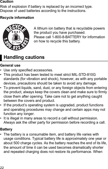 22CautionRisk of explosion if battery is replaced by an incorrect type.Dispose of used batteries according to the instructions.Recycle informationHandli ng cautionsGeneral use• Use only specified accessories.• This product has been tested to meet strict MIL-STD-810G standards (for vibration and shock), however, as with any portable devices, precautions should be taken to avoid any damage.• To prevent liquids, sand, dust, or any foreign objects from entering the product, always keep the covers clean and make sure to firmly close them after opening. Take care not to get anything caught between the covers and product.• If the product’s operating system is upgraded, product functions and operating procedures may change and certain apps may not function any longer.• It is illegal in many areas to record a call without permission. Always ask the other party for permission before recording a call.Battery• The battery is a consumable item, and battery life varies with usage conditions. Typical battery life is approximately one year or about 500 charge cycles. As the battery reaches the end of its life, the amount of time it can be used becomes dramatically shorter and repeated charging does not restore its performance. When A lithium ion battery that is recyclable powers the product you have purchased.Please call 1-800-8-BATTERY for information on how to recycle this battery.Handling cautions