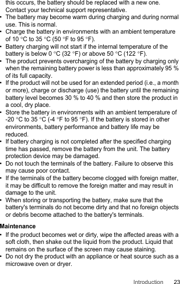 23Introductionthis occurs, the battery should be replaced with a new one. Contact your technical support representative.• The battery may become warm during charging and during normal use. This is normal.• Charge the battery in environments with an ambient temperature of 10°C to 35°C (50°F to 95°F).• Battery charging will not start if the internal temperature of the battery is below 0°C (32°F) or above 50°C (122°F). • The product prevents overcharging of the battery by charging only when the remaining battery power is less than approximately 95 % of its full capacity.• If the product will not be used for an extended period (i.e., a month or more), charge or discharge (use) the battery until the remaining battery level becomes 30 % to 40 % and then store the product in a cool, dry place.• Store the battery in environments with an ambient temperature of -20°C to 35°C (-4°F to 95°F). If the battery is stored in other environments, battery performance and battery life may be reduced.• If battery charging is not completed after the specified charging time has passed, remove the battery from the unit. The battery protection device may be damaged.• Do not touch the terminals of the battery. Failure to observe this may cause poor contact.• If the terminals of the battery become clogged with foreign matter, it may be difficult to remove the foreign matter and may result in damage to the unit.• When storing or transporting the battery, make sure that the battery&apos;s terminals do not become dirty and that no foreign objects or debris become attached to the battery&apos;s terminals.Maintenance• If the product becomes wet or dirty, wipe the affected areas with a soft cloth, then shake out the liquid from the product. Liquid that remains on the surface of the screen may cause staining.• Do not dry the product with an appliance or heat source such as a microwave oven or dryer.