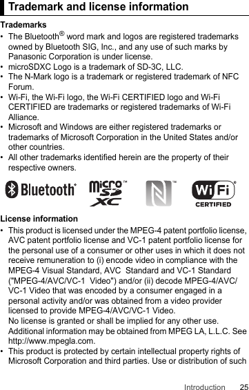 25IntroductionTradema rk and li cense informat ionTrademarks• The Bluetooth® word mark and logos are registered trademarks owned by Bluetooth SIG, Inc., and any use of such marks by Panasonic Corporation is under license.• microSDXC Logo is a trademark of SD-3C, LLC.• The N-Mark logo is a trademark or registered trademark of NFC Forum.• Wi-Fi, the Wi-Fi logo, the Wi-Fi CERTIFIED logo and Wi-Fi CERTIFIED are trademarks or registered trademarks of Wi-Fi Alliance.• Microsoft and Windows are either registered trademarks or trademarks of Microsoft Corporation in the United States and/or other countries.• All other trademarks identified herein are the property of their respective owners.License information• This product is licensed under the MPEG-4 patent portfolio license, AVC patent portfolio license and VC-1 patent portfolio license for the personal use of a consumer or other uses in which it does not receive remuneration to (i) encode video in compliance with the MPEG-4 Visual Standard, AVC  Standard and VC-1 Standard (&quot;MPEG-4/AVC/VC-1  Video&quot;) and/or (ii) decode MPEG-4/AVC/VC-1 Video that was encoded by a consumer engaged in a personal activity and/or was obtained from a video provider licensed to provide MPEG-4/AVC/VC-1 Video.No license is granted or shall be implied for any other use.Additional information may be obtained from MPEG LA, L.L.C. See http://www.mpegla.com.• This product is protected by certain intellectual property rights of Microsoft Corporation and third parties. Use or distribution of such Trademark and license information