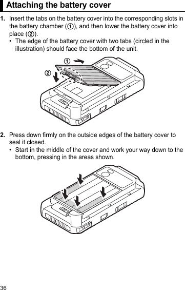 36Attaching the battery cover1.Insert the tabs on the battery cover into the corresponding slots in the battery chamber (A), and then lower the battery cover into place (B).• The edge of the battery cover with two tabs (circled in the illustration) should face the bottom of the unit.2.Press down firmly on the outside edges of the battery cover to seal it closed.• Start in the middle of the cover and work your way down to the bottom, pressing in the areas shown.Attaching the battery coverAB