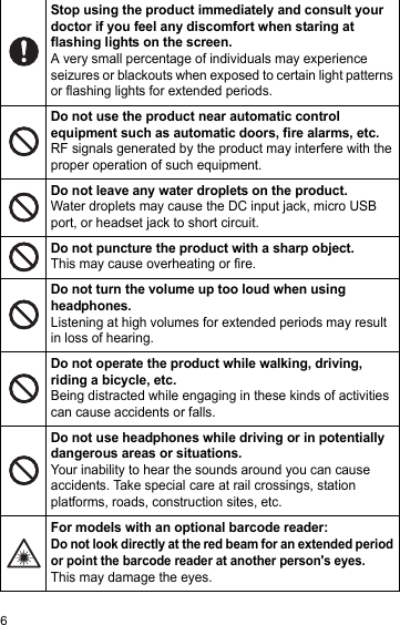 6Stop using the product immediately and consult your doctor if you feel any discomfort when staring at flashing lights on the screen.A very small percentage of individuals may experience seizures or blackouts when exposed to certain light patterns or flashing lights for extended periods.Do not use the product near automatic control equipment such as automatic doors, fire alarms, etc.RF signals generated by the product may interfere with the proper operation of such equipment.Do not leave any water droplets on the product.Water droplets may cause the DC input jack, micro USB port, or headset jack to short circuit.Do not puncture the product with a sharp object.This may cause overheating or fire.Do not turn the volume up too loud when using headphones.Listening at high volumes for extended periods may result in loss of hearing.Do not operate the product while walking, driving, riding a bicycle, etc.Being distracted while engaging in these kinds of activities can cause accidents or falls.Do not use headphones while driving or in potentially dangerous areas or situations.Your inability to hear the sounds around you can cause accidents. Take special care at rail crossings, station platforms, roads, construction sites, etc.For models with an optional barcode reader:Do not look directly at the red beam for an extended period or point the barcode reader at another person&apos;s eyes.This may damage the eyes.