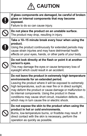 8If glass components are damaged, be careful of broken glass or internal components that may become exposed.Failure to do so can cause injury.Do not place the product on an unstable surface. The product may drop, resulting in injury.Take a 10–15 minute break every hour when using the product.Using the product continuously for extended periods may cause strain injuries and may have detrimental health effects on your eyes, hands, or other parts of your body.Do not look directly at the flash or point it at another person&apos;s eyes.This may damage the eyes or cause temporary loss of eyesight which could result in an accident.Do not leave the product in extremely high temperature environments for an extended period.Leaving the product where it will be exposed to extremely high temperatures, such as near fire or in direct sunlight, may deform the product or cause damage or malfunction to its internal components. Using the product in these conditions may cause short circuit, insulation defects, etc., which may in turn cause fire or electric shock.Do not expose the skin to the product when using the product in hot or cold environments.Burns, low-temperature burns, or frostbite may result. If direct contact with the skin is necessary, perform the operation as quickly as possible.CAUTION