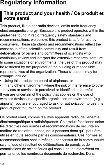 10Regulatory InformationThis pro duct and  your heal th / Ce p roduit et v otre sant éThis product, like other radio devices, emits radio frequency electromagnetic energy. Because this product operates within the guidelines found in radio frequency safety standards and recommendations, we believe this product is safe for use by consumers. These standards and recommendations reflect the consensus of the scientific community and result from deliberations of panels and committees of scientists who continually review and interpret the extensive research literature. In some situations or environments, the use of this product may be restricted by the proprietor of the building or responsible representatives of the organization. These situations may for example include:• Using this product on board of airplanes, or• In any other environment where the risk of interference to other devices or services is perceived or identified as harmful.If you are uncertain of the policy that applies on the use of wireless devices in a specific organization or environment (e.g. airports), you are encouraged to ask for authorization to use this product prior to turning on the product.Ce produit émet, comme d’autres appareils radio, de l’énergie électromagnétique à radiofréquence. Ce produit fonctionne selon les directives des normes et recommandations de sécurité en matière de radiofréquences, nous pensons donc qu’il peut être utilisé en toute sécurité par les consommateurs. Ces normes et recommandations sont le reflet du consensus de la communauté scientifique et résultent de délibérations de panels et de commissions de scientifiques qui consultent et interprètent en permanence les nombreux documents de recherche. Dans This product and your health / Ce produit et votre santé