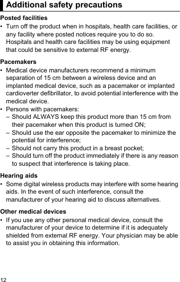 12Addition al safety  precautio nsPosted facilities• Turn off the product when in hospitals, health care facilities, or any facility where posted notices require you to do so. Hospitals and health care facilities may be using equipment that could be sensitive to external RF energy.Pacemakers• Medical device manufacturers recommend a minimum separation of 15 cm between a wireless device and an implanted medical device, such as a pacemaker or implanted cardioverter defibrillator, to avoid potential interference with the medical device.• Persons with pacemakers:– Should ALWAYS keep this product more than 15 cm from their pacemaker when this product is turned ON;– Should use the ear opposite the pacemaker to minimize the potential for interference;– Should not carry this product in a breast pocket;– Should turn off the product immediately if there is any reason to suspect that interference is taking place.Hearing aids• Some digital wireless products may interfere with some hearing aids. In the event of such interference, consult the manufacturer of your hearing aid to discuss alternatives.Other medical devices• If you use any other personal medical device, consult the manufacturer of your device to determine if it is adequately shielded from external RF energy. Your physician may be able to assist you in obtaining this information.Additional safety precautions