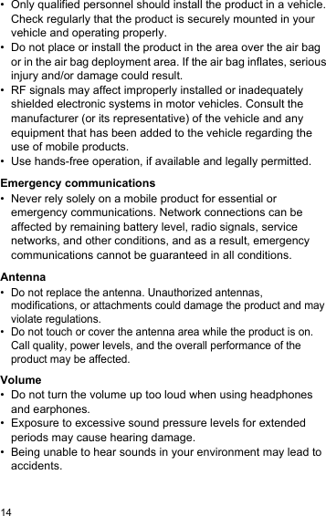 14• Only qualified personnel should install the product in a vehicle. Check regularly that the product is securely mounted in your vehicle and operating properly.• Do not place or install the product in the area over the air bag or in the air bag deployment area. If the air bag inflates, serious injury and/or damage could result.• RF signals may affect improperly installed or inadequately shielded electronic systems in motor vehicles. Consult the manufacturer (or its representative) of the vehicle and any equipment that has been added to the vehicle regarding the use of mobile products.• Use hands-free operation, if available and legally permitted.Emergency communications• Never rely solely on a mobile product for essential or emergency communications. Network connections can be affected by remaining battery level, radio signals, service networks, and other conditions, and as a result, emergency communications cannot be guaranteed in all conditions.Antenna• Do not replace the antenna. Unauthorized antennas, modifications, or attachments could damage the product and may violate regulations.• Do not touch or cover the antenna area while the product is on. Call quality, power levels, and the overall performance of the product may be affected.Volume• Do not turn the volume up too loud when using headphones and earphones.• Exposure to excessive sound pressure levels for extended periods may cause hearing damage.• Being unable to hear sounds in your environment may lead to accidents.