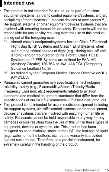 15Regulatory InformationIntended use• This product is not intended for use as, or as part of, nuclear equipment/systems, air traffic control equipment/systems, aircraft cockpit equipment/systems*1, medical devices or accessories*2, life-support systems or other equipment/devices/systems that are involved with ensuring human life or safety. Panasonic will not be responsible for any liability resulting from the use of this product arising out of the foregoing uses.*1 Aircraft cockpit equipment/systems include Class 2 Electrical Flight Bag (EFB) Systems and Class 1 EFB Systems when used during critical phases of flight (e.g., during take-off and landing) and/or mounted on to the aircraft. Class 1 EFB Systems and 2 EFB Systems are defined by FAA: AC (Advisory Circular) 120-76A or JAA: JAA TGL (Temporary Guidance Leaflets) No.36.*2 As defined by the European Medical Device Directive (MDD) 93/42/EEC.• Panasonic cannot guarantee any specifications, technologies, reliability, safety (e.g., Flammability/Smoke/Toxicity/Radio Frequency Emission, etc.) requirements related to aviation standards and medical equipment standards that differ from the specifications of our COTS (Commercial-Off-The-Shelf) products.• This product is not intended for use in medical equipment including life-support systems, air traffic control systems, or other equipment, devices or systems that are involved with ensuring human life or safety. Panasonic cannot be held responsible in any way for any damages or loss resulting from the use of this unit in these types of equipment, devices or systems, etc. This product has been designed so as to minimize shock to the LCD, the leakage of liquid (e.g., water) on to the buttons, etc., but no warranty is provided against such trouble. Therefore, as a precision instrument, be extremely careful in the handling of the product.Intended use