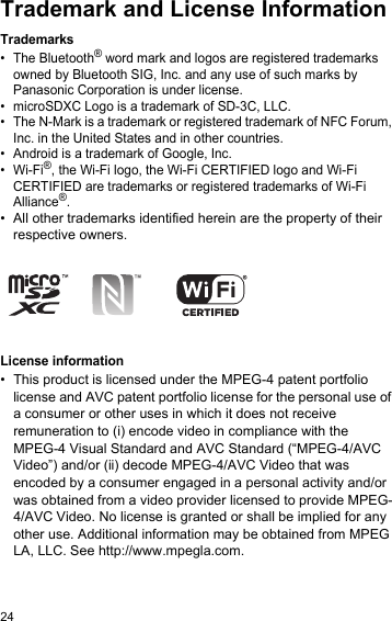 24Trademark and License InformationTrademarks• The Bluetooth® word mark and logos are registered trademarks owned by Bluetooth SIG, Inc. and any use of such marks by Panasonic Corporation is under license.• microSDXC Logo is a trademark of SD-3C, LLC.• The N-Mark is a trademark or registered trademark of NFC Forum, Inc. in the United States and in other countries.• Android is a trademark of Google, Inc.•Wi-Fi®, the Wi-Fi logo, the Wi-Fi CERTIFIED logo and Wi-Fi CERTIFIED are trademarks or registered trademarks of Wi-Fi Alliance®.• All other trademarks identified herein are the property of their respective owners.License information•This product is licensed under the MPEG-4 patent portfolio license and AVC patent portfolio license for the personal use of a consumer or other uses in which it does not receive remuneration to (i) encode video in compliance with the MPEG-4 Visual Standard and AVC Standard (“MPEG-4/AVC Video”) and/or (ii) decode MPEG-4/AVC Video that was encoded by a consumer engaged in a personal activity and/or was obtained from a video provider licensed to provide MPEG-4/AVC Video. No license is granted or shall be implied for any other use. Additional information may be obtained from MPEG LA, LLC. See http://www.mpegla.com.