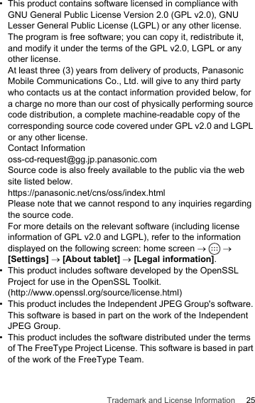 25Trademark and License Information•This product contains software licensed in compliance with GNU General Public License Version 2.0 (GPL v2.0), GNU Lesser General Public License (LGPL) or any other license.The program is free software; you can copy it, redistribute it, and modify it under the terms of the GPL v2.0, LGPL or any other license.At least three (3) years from delivery of products, Panasonic Mobile Communications Co., Ltd. will give to any third party who contacts us at the contact information provided below, for a charge no more than our cost of physically performing source code distribution, a complete machine-readable copy of the corresponding source code covered under GPL v2.0 and LGPL or any other license.Contact Informationoss-cd-request@gg.jp.panasonic.comSource code is also freely available to the public via the web site listed below.https://panasonic.net/cns/oss/index.htmlPlease note that we cannot respond to any inquiries regarding the source code.For more details on the relevant software (including license information of GPL v2.0 and LGPL), refer to the information displayed on the following screen: home screen →   → [Settings] → [About tablet] → [Legal information].• This product includes software developed by the OpenSSL Project for use in the OpenSSL Toolkit. (http://www.openssl.org/source/license.html)• This product includes the Independent JPEG Group&apos;s software. This software is based in part on the work of the Independent JPEG Group.• This product includes the software distributed under the terms of The FreeType Project License. This software is based in part of the work of the FreeType Team.