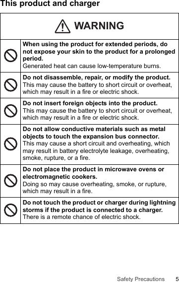 5Safety PrecautionsThis product and chargerWhen using the product for extended periods, do not expose your skin to the product for a prolonged period.Generated heat can cause low-temperature burns.Do not disassemble, repair, or modify the product.This may cause the battery to short circuit or overheat, which may result in a fire or electric shock.Do not insert foreign objects into the product.This may cause the battery to short circuit or overheat, which may result in a fire or electric shock.Do not allow conductive materials such as metal objects to touch the expansion bus connector.This may cause a short circuit and overheating, which may result in battery electrolyte leakage, overheating, smoke, rupture, or a fire.Do not place the product in microwave ovens or electromagnetic cookers.Doing so may cause overheating, smoke, or rupture, which may result in a fire.Do not touch the product or charger during lightning storms if the product is connected to a charger.There is a remote chance of electric shock.WARNING