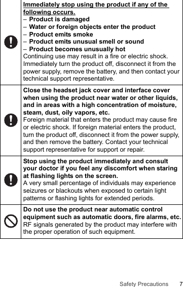 7Safety PrecautionsImmediately stop using the product if any of the following occurs.–Product is damaged–Water or foreign objects enter the product–Product emits smoke–Product emits unusual smell or sound–Product becomes unusually hotContinuing use may result in a fire or electric shock. Immediately turn the product off, disconnect it from the power supply, remove the battery, and then contact your technical support representative.Close the headset jack cover and interface cover when using the product near water or other liquids, and in areas with a high concentration of moisture, steam, dust, oily vapors, etc.Foreign material that enters the product may cause fire or electric shock. If foreign material enters the product, turn the product off, disconnect it from the power supply, and then remove the battery. Contact your technical support representative for support or repair.Stop using the product immediately and consult your doctor if you feel any discomfort when staring at flashing lights on the screen.A very small percentage of individuals may experience seizures or blackouts when exposed to certain light patterns or flashing lights for extended periods.Do not use the product near automatic control equipment such as automatic doors, fire alarms, etc.RF signals generated by the product may interfere with the proper operation of such equipment.