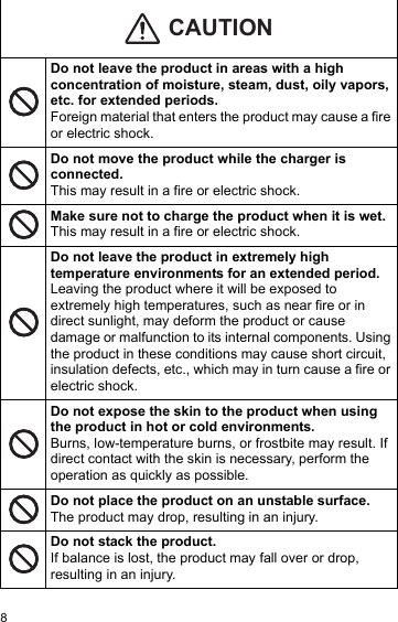 8Do not leave the product in areas with a high concentration of moisture, steam, dust, oily vapors, etc. for extended periods.Foreign material that enters the product may cause a fire or electric shock.Do not move the product while the charger is connected.This may result in a fire or electric shock.Make sure not to charge the product when it is wet.This may result in a fire or electric shock.Do not leave the product in extremely high temperature environments for an extended period.Leaving the product where it will be exposed to extremely high temperatures, such as near fire or in direct sunlight, may deform the product or cause damage or malfunction to its internal components. Using the product in these conditions may cause short circuit, insulation defects, etc., which may in turn cause a fire or electric shock.Do not expose the skin to the product when using the product in hot or cold environments.Burns, low-temperature burns, or frostbite may result. If direct contact with the skin is necessary, perform the operation as quickly as possible.Do not place the product on an unstable surface. The product may drop, resulting in an injury.Do not stack the product.If balance is lost, the product may fall over or drop, resulting in an injury.CAUTION