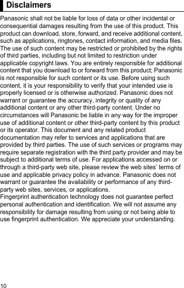 10DisclaimersPanasonic shall not be liable for loss of data or other incidental or consequential damages resulting from the use of this product. This product can download, store, forward, and receive additional content, such as applications, ringtones, contact information, and media files. The use of such content may be restricted or prohibited by the rights of third parties, including but not limited to restriction under applicable copyright laws. You are entirely responsible for additional content that you download to or forward from this product; Panasonic is not responsible for such content or its use. Before using such content, it is your responsibility to verify that your intended use is properly licensed or is otherwise authorized. Panasonic does not warrant or guarantee the accuracy, integrity or quality of any additional content or any other third-party content. Under no circumstances will Panasonic be liable in any way for the improper use of additional content or other third-party content by this product or its operator. This document and any related product documentation may refer to services and applications that are provided by third parties. The use of such services or programs may require separate registration with the third party provider and may be subject to additional terms of use. For applications accessed on or through a third-party web site, please review the web sites’ terms of use and applicable privacy policy in advance. Panasonic does not warrant or guarantee the availability or performance of any third-party web sites, services, or applications.Fingerprint authentication technology does not guarantee perfect personal authentication and identification. We will not assume any responsibility for damage resulting from using or not being able to use fingerprint authentication. We appreciate your understanding.Disclaimers