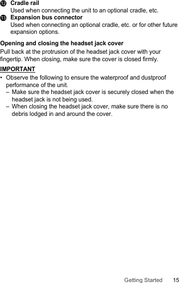 15Getting StartedLCradle railUsed when connecting the unit to an optional cradle, etc.MExpansion bus connectorUsed when connecting an optional cradle, etc. or for other future expansion options.Opening and closing the headset jack coverPull back at the protrusion of the headset jack cover with your fingertip. When closing, make sure the cover is closed firmly.IMPORTANT• Observe the following to ensure the waterproof and dustproof performance of the unit.– Make sure the headset jack cover is securely closed when the headset jack is not being used.– When closing the headset jack cover, make sure there is no debris lodged in and around the cover.