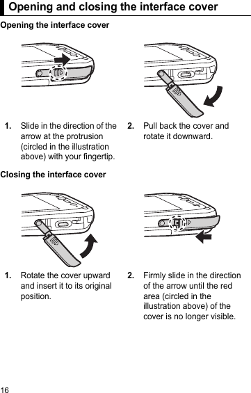 16Opening and closing the interface coverOpening the interface coverClosing the interface coverOpening and closing the interface cover1.Slide in the direction of the arrow at the protrusion (circled in the illustration above) with your fingertip.2.Pull back the cover and rotate it downward.1.Rotate the cover upward and insert it to its original position.2.Firmly slide in the direction of the arrow until the red area (circled in the illustration above) of the cover is no longer visible.