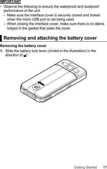 17Getting StartedIMPORTANT• Observe the following to ensure the waterproof and dustproof performance of the unit.– Make sure the interface cover is securely closed and locked when the micro USB port is not being used.– When closing the interface cover, make sure there is no debris lodged in the gasket that seals the cover.Removing and attaching the battery coverRemoving the battery cover1.Slide the battery lock lever (circled in the illustration) in the direction of  .Removing and attaching the battery cover