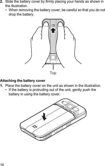 182.Slide the battery cover by firmly placing your hands as shown in the illustration.• When removing the battery cover, be careful so that you do not drop the battery.Attaching the battery cover1.Place the battery cover on the unit as shown in the illustration.• If the battery is protruding out of the unit, gently push the battery in using the battery cover.Top