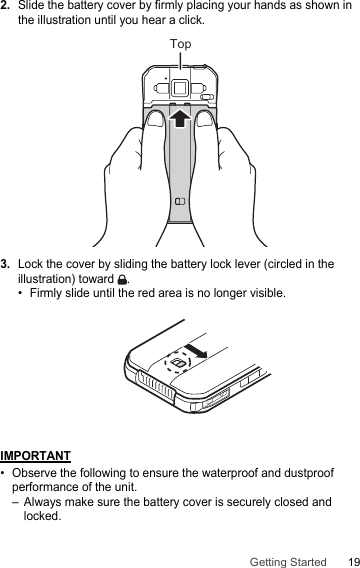 19Getting Started2.Slide the battery cover by firmly placing your hands as shown in the illustration until you hear a click.3.Lock the cover by sliding the battery lock lever (circled in the illustration) toward  .• Firmly slide until the red area is no longer visible.IMPORTANT• Observe the following to ensure the waterproof and dustproof performance of the unit.– Always make sure the battery cover is securely closed and locked.Top