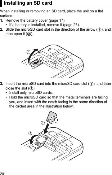 20Installing an SD cardWhen installing or removing an SD card, place the unit on a flat surface.1.Remove the battery cover (page 17).• If a battery is installed, remove it (page 23).2.Slide the microSD card slot in the direction of the arrow (A), and then open it (B).3.Insert the microSD card into the microSD card slot (A), and then close the slot (B).• Install only microSD cards.• Hold the microSD card so that the metal terminals are facing you, and insert with the notch facing in the same direction of the circled area in the illustration below.Installing an SD card