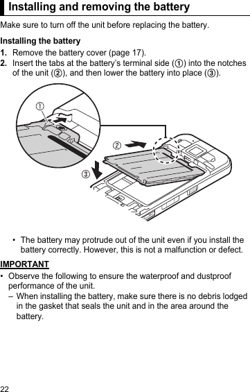 22Installing and removing the batteryMake sure to turn off the unit before replacing the battery.Installing the battery1.Remove the battery cover (page 17).2.Insert the tabs at the battery’s terminal side (A) into the notches of the unit (B), and then lower the battery into place (C).• The battery may protrude out of the unit even if you install the battery correctly. However, this is not a malfunction or defect.IMPORTANT• Observe the following to ensure the waterproof and dustproof performance of the unit.– When installing the battery, make sure there is no debris lodged in the gasket that seals the unit and in the area around the battery.Installing and removing the battery