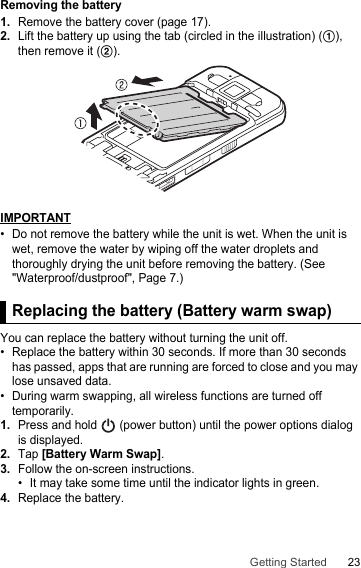 23Getting StartedRemoving the battery1.Remove the battery cover (page 17).2.Lift the battery up using the tab (circled in the illustration) (A), then remove it (B).IMPORTANT• Do not remove the battery while the unit is wet. When the unit is wet, remove the water by wiping off the water droplets and thoroughly drying the unit before removing the battery. (See &quot;Waterproof/dustproof&quot;, Page 7.)Replacing the battery (Battery warm swap)You can replace the battery without turning the unit off.• Replace the battery within 30 seconds. If more than 30 seconds has passed, apps that are running are forced to close and you may lose unsaved data.• During warm swapping, all wireless functions are turned off temporarily.1.Press and hold   (power button) until the power options dialog is displayed.2.Tap [Battery Warm Swap].3.Follow the on-screen instructions.• It may take some time until the indicator lights in green.4.Replace the battery.Replacing the battery (Battery warm swap)