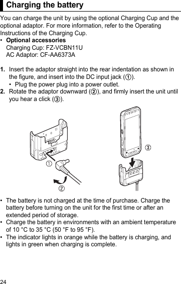 24Charging the batteryYou can charge the unit by using the optional Charging Cup and the optional adaptor. For more information, refer to the Operating Instructions of the Charging Cup.•Optional accessoriesCharging Cup: FZ-VCBN11UAC Adaptor: CF-AA6373A1.Insert the adaptor straight into the rear indentation as shown in the figure, and insert into the DC input jack (A).• Plug the power plug into a power outlet.2.Rotate the adaptor downward (B), and firmly insert the unit until you hear a click (C).• The battery is not charged at the time of purchase. Charge the battery before turning on the unit for the first time or after an extended period of storage.• Charge the battery in environments with an ambient temperature of 10 °C to 35 °C (50 °F to 95 °F).• The indicator lights in orange while the battery is charging, and lights in green when charging is complete.Charging the battery