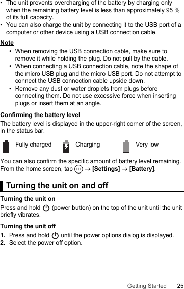 25Getting Started• The unit prevents overcharging of the battery by charging only when the remaining battery level is less than approximately 95 % of its full capacity.• You can also charge the unit by connecting it to the USB port of a computer or other device using a USB connection cable.Note• When removing the USB connection cable, make sure to remove it while holding the plug. Do not pull by the cable.• When connecting a USB connection cable, note the shape of the micro USB plug and the micro USB port. Do not attempt to connect the USB connection cable upside down.• Remove any dust or water droplets from plugs before connecting them. Do not use excessive force when inserting plugs or insert them at an angle.Confirming the battery levelThe battery level is displayed in the upper-right corner of the screen, in the status bar.You can also confirm the specific amount of battery level remaining. From the home screen, tap   → [Settings] → [Battery].Turning the unit on and offTurning the unit onPress and hold   (power button) on the top of the unit until the unit briefly vibrates.Turning the unit off1.Press and hold   until the power options dialog is displayed.2.Select the power off option.Fully charged Charging Very lowTurning the unit on and off