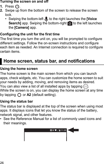 26Turning the screen on and off1.Press  .2.Swipe up from the bottom of the screen to release the screen lock.• Swiping the bottom-left   to the right launches the [Voice Search] app. Swiping the bottom-right   to the left launches the [Camera] app.Configuring the unit for the first timeThe first time you turn the unit on, you will be prompted to configure different settings. Follow the on-screen instructions and configure each item as needed. An Internet connection is required to configure certain items.Home screen, status bar, and notificationsUsing the home screenThe home screen is the main screen from which you can launch apps, check widgets, etc. You can customize the home screen to suit your needs by adding, moving, and removing items as desired.You can also view a list of all installed apps by tapping  .While the screen is on, you can display the home screen at any time by tapping   or A2 (default setting).Using the status barThe status bar is displayed at the top of the screen when using most apps. It displays icons that let you know the status of the battery, network signal, and other features.• See the Reference Manual for a list of commonly used icons and their meanings.Home screen, status bar, and notifications