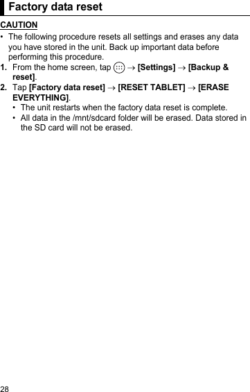 28Factory data resetCAUTION• The following procedure resets all settings and erases any data you have stored in the unit. Back up important data before performing this procedure.1.From the home screen, tap   → [Settings] → [Backup &amp; reset].2.Tap [Factory data reset] → [RESET TABLET] → [ERASE EVERYTHING].• The unit restarts when the factory data reset is complete.• All data in the /mnt/sdcard folder will be erased. Data stored in the SD card will not be erased.Factory data reset