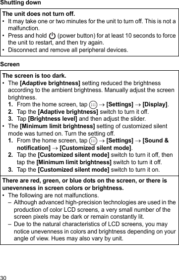 30Shutting downScreenThe unit does not turn off.• It may take one or two minutes for the unit to turn off. This is not a malfunction.• Press and hold   (power button) for at least 10 seconds to force the unit to restart, and then try again.• Disconnect and remove all peripheral devices.The screen is too dark.• The [Adaptive brightness] setting reduced the brightness according to the ambient brightness. Manually adjust the screen brightness.1.From the home screen, tap   → [Settings] → [Display].2.Tap the [Adaptive brightness] switch to turn it off.3.Tap [Brightness level] and then adjust the slider.• The [Minimum limit brightness] setting of customized silent mode was turned on. Turn the setting off.1.From the home screen, tap   → [Settings] → [Sound &amp; notification] → [Customized silent mode].2.Tap the [Customized silent mode] switch to turn it off, then tap the [Minimum limit brightness] switch to turn it off.3.Tap the [Customized silent mode] switch to turn it on.There are red, green, or blue dots on the screen, or there is unevenness in screen colors or brightness.• The following are not malfunctions.– Although advanced high-precision technologies are used in the production of color LCD screens, a very small number of the screen pixels may be dark or remain constantly lit.– Due to the natural characteristics of LCD screens, you may notice unevenness in colors and brightness depending on your angle of view. Hues may also vary by unit.