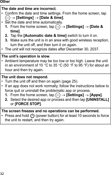 32OtherThe date and time are incorrect.• Confirm the date and time settings. From the home screen, tap  → [Settings] → [Date &amp; time].• Set the date and time automatically.1.From the home screen, tap   → [Settings] → [Date &amp; time].2.Tap the [Automatic date &amp; time] switch to turn it on.3.Make sure the unit is in an area with good wireless reception, turn the unit off, and then turn it on again.• The unit will not recognize dates after December 30, 2037.The unit’s operation is slow.• Ambient temperature may be too low or too high. Leave the unit in an environment of 10 °C to 35 °C (50 °F to 95 °F) for about an hour and then try again.The unit does not respond.• Turn the unit off and then on again (page 25).• If an app does not work normally, follow the instructions below to force quit or uninstall the problematic app or process.1.From the home screen, tap   → [Settings] → [Apps].2.Select the desired app or process and then tap [UNINSTALL] or [FORCE STOP].The screen freezes and no operations can be performed.• Press and hold   (power button) for at least 10 seconds to force the unit to restart, and then try again.