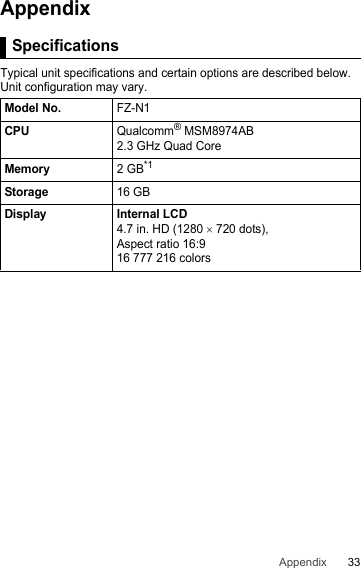 33AppendixAppendix SpecificationsTypical unit specifications and certain options are described below. Unit configuration may vary.SpecificationsModel No.FZ-N1CPUQualcomm® MSM8974AB2.3 GHz Quad CoreMemory2 GB*1Storage16 GBDisplay Internal LCD4.7 in. HD (1280 × 720 dots),  Aspect ratio 16:916 777 216 colors