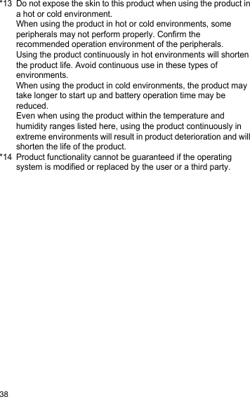 38*13 Do not expose the skin to this product when using the product in a hot or cold environment.When using the product in hot or cold environments, some peripherals may not perform properly. Confirm the recommended operation environment of the peripherals.Using the product continuously in hot environments will shorten the product life. Avoid continuous use in these types of environments.When using the product in cold environments, the product may take longer to start up and battery operation time may be reduced.Even when using the product within the temperature and humidity ranges listed here, using the product continuously in extreme environments will result in product deterioration and will shorten the life of the product.*14 Product functionality cannot be guaranteed if the operating system is modified or replaced by the user or a third party.