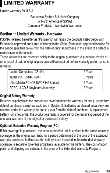 39Appendix LIMITED WARRANTYLimited warranty for U.S.A.Section 1: Limited Warranty - HardwarePSSNA, referred hereafter as “Panasonic” will repair the products listed below with Panasonic approved parts, free of charge in the Global Panasonic approved location for the period specified below from the date of original purchase in the event of a defect in materials or workmanship.These warranties are extended solely to the original purchaser. A purchase receipt or other proof of date of original purchase will be required before warranty performance is rendered.Original Battery WarrantyBatteries supplied with the product are covered under the warranty for one (1) year from date of purchase, except as excluded in Section 3. Batteries purchased separately are covered under the warranty for one (1) year from the date of purchase. A replacement battery furnished under the product warranty is covered for the remaining period of the one year warranty of the original or purchased battery.Optional: Extended Warranty Program (PC)If this coverage is purchased, the serial numbered unit is entitled to the same warranty coverage as the original warranty, for a period determined at the time of the extended warranty purchase. In this case the battery is not included in the extended warranty coverage; a separate coverage program is available for the battery. The cost of labor, parts, and shipping are included in the price of the Extended Warranty Program.LIMITED WARRANTYPanasonic System Solutions Companyof North America (PSSNA)Computer Products - Worldwide WarrantiesLaptop Computers (CF-##): 3 YearsTablet PC (FZ-##/JT-B#): 3 YearsUltra-Mobile PC (CF-U#/CF-H# Series): 3 YearsPDRC - LCD &amp; Keyboard Assembly: 3 Years