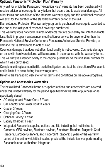 40Optional: Panasonic “Protection Plus” WarrantyAny unit for which the Panasonic “Protection Plus” warranty has been purchased will receive additional coverage for any failure that occurs due to accidental damage. All other terms and conditions of the standard warranty apply and this additional coverage will exist for the duration of the standard warranty period of the unit.If an extended Protection Plus warranty program is purchased, coverage is extended to the end of the last year of extended coverage purchased.This warranty does not cover failures or defects that are caused by fire, intentional acts, loss, theft, improper maintenance, modification or service by anyone other than the Panasonic National Service Center or a Panasonic Authorized Service Provider, or damage that is attributable to acts of God.Cosmetic damage that does not affect functionality is not covered. Cosmetic damage on units with hardware failures will be repaired in accordance with the warranty terms.This warranty is extended solely to the original purchaser on the unit serial number for which it was purchased.Complete unit replacement fulfills the full obligation and is at the discretion of Panasonic and is limited to once during the coverage term.Refer to the Panasonic web site for full terms and conditions on the above programs.Options and Accessories WarrantiesThe below listed Panasonic brand or supplied options and accessories are covered under this limited warranty for the period specified from the date of purchase or as specifically stated.• AC Adaptor and Power Cord: 3 Years• Car Adaptor and Power Cord: 3 Years• Cradle: 3 Years• Charging Cup: 3 Years• Optional Battery: 1 Year• Battery Charger: 1 Year• Integrated Panasonic supplied options and kits including, but not limited to, Cameras, GPS devices, Bluetooth devices, Smartcard Readers, Magnetic Card Readers, Barcode Scanners, and Fingerprint Readers: 3 years or the warranty period of the unit in which it is installed provided the installation was performed by Panasonic or an Authorized Integrator.