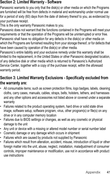 41AppendixSection 2: Limited Warranty - SoftwarePanasonic warrants to you only that the disk(s) or other media on which the Programs are furnished will be free from defects in material and workmanship under normal use for a period of sixty (60) days from the date of delivery thereof to you, as evidenced by your purchase receipt.This is the only warranty Panasonic makes to you.Panasonic does not warrant that the functions contained in the Programs will meet your requirements or that the operation of the Programs will be uninterrupted or error free.Panasonic shall have no obligation for any defects in the disk(s) or other media on which the Programs are furnished resulting from your storage thereof, or for defects that have been caused by operation of the disk(s) or other media.Panasonic’s entire liability and your exclusive remedy under this warranty shall be limited to the replacement, in the United States or other Panasonic designated location, of any defective disk or other media which is returned to Panasonic’s Authorized Service Center, together with a copy of the purchase receipt, within the aforesaid warranty period.Section 3: Limited Warranty Exclusions - Specifically excluded from the warranty are:• All consumable items; such as screen protection films, logo badges, labels, cleaning cloths, carry cases, manuals, cables, straps, belts, holsters, tethers, and harnesses and any other options and accessories not listed above or covered under a separate warranty• Failures related to the product operating system, hard drive or solid state drive image, software setup, software program, virus, other program(s) or file(s) on any drive or in any computer memory location• Failures due to BIOS settings or changes, as well as any cosmetic or physical damage to the unit• Any unit or device with a missing or altered model number or serial number label• Cosmetic damage or any damage which occurs in shipment• Failures which are caused by products not supplied by Panasonic• Failures which result from alteration, accident, misuse, introduction of liquid or other foreign matter into the unit, abuse, neglect, installation, maladjustment of consumer controls, improper maintenance or modification, use not in accordance with product use instructions