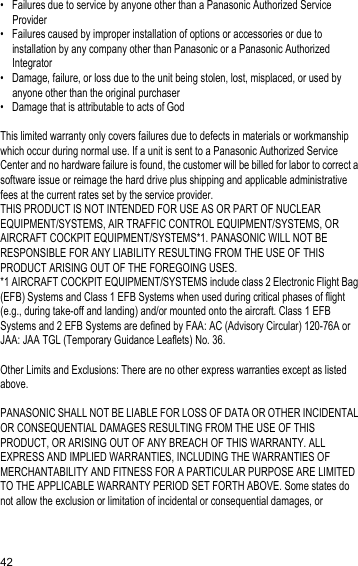 42• Failures due to service by anyone other than a Panasonic Authorized Service Provider• Failures caused by improper installation of options or accessories or due to installation by any company other than Panasonic or a Panasonic Authorized Integrator• Damage, failure, or loss due to the unit being stolen, lost, misplaced, or used by anyone other than the original purchaser• Damage that is attributable to acts of GodThis limited warranty only covers failures due to defects in materials or workmanship which occur during normal use. If a unit is sent to a Panasonic Authorized Service Center and no hardware failure is found, the customer will be billed for labor to correct a software issue or reimage the hard drive plus shipping and applicable administrative fees at the current rates set by the service provider.THIS PRODUCT IS NOT INTENDED FOR USE AS OR PART OF NUCLEAR EQUIPMENT/SYSTEMS, AIR TRAFFIC CONTROL EQUIPMENT/SYSTEMS, OR AIRCRAFT COCKPIT EQUIPMENT/SYSTEMS*1. PANASONIC WILL NOT BE RESPONSIBLE FOR ANY LIABILITY RESULTING FROM THE USE OF THIS PRODUCT ARISING OUT OF THE FOREGOING USES.*1 AIRCRAFT COCKPIT EQUIPMENT/SYSTEMS include class 2 Electronic Flight Bag (EFB) Systems and Class 1 EFB Systems when used during critical phases of flight (e.g., during take-off and landing) and/or mounted onto the aircraft. Class 1 EFB Systems and 2 EFB Systems are defined by FAA: AC (Advisory Circular) 120-76A or JAA: JAA TGL (Temporary Guidance Leaflets) No. 36.Other Limits and Exclusions: There are no other express warranties except as listed above.PANASONIC SHALL NOT BE LIABLE FOR LOSS OF DATA OR OTHER INCIDENTAL OR CONSEQUENTIAL DAMAGES RESULTING FROM THE USE OF THIS PRODUCT, OR ARISING OUT OF ANY BREACH OF THIS WARRANTY. ALL EXPRESS AND IMPLIED WARRANTIES, INCLUDING THE WARRANTIES OF MERCHANTABILITY AND FITNESS FOR A PARTICULAR PURPOSE ARE LIMITED TO THE APPLICABLE WARRANTY PERIOD SET FORTH ABOVE. Some states do not allow the exclusion or limitation of incidental or consequential damages, or 
