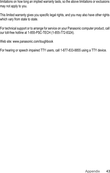 43Appendixlimitations on how long an implied warranty lasts, so the above limitations or exclusions may not apply to you.This limited warranty gives you specific legal rights, and you may also have other rights which vary from state to state.For technical support or to arrange for service on your Panasonic computer product, call our toll-free hotline at 1-855-PSC-TECH (1-855-772-8324).Web site: www.panasonic.com/toughbookFor hearing or speech impaired TTY users, call 1-877-833-8855 using a TTY device.