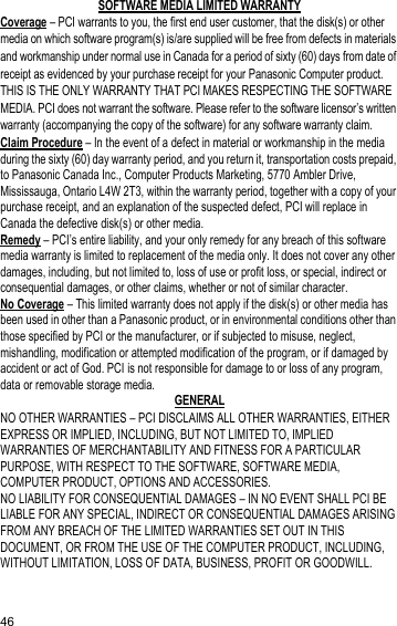 46SOFTWARE MEDIA LIMITED WARRANTYCoverage – PCI warrants to you, the first end user customer, that the disk(s) or other media on which software program(s) is/are supplied will be free from defects in materials and workmanship under normal use in Canada for a period of sixty (60) days from date of receipt as evidenced by your purchase receipt for your Panasonic Computer product.THIS IS THE ONLY WARRANTY THAT PCI MAKES RESPECTING THE SOFTWARE MEDIA. PCI does not warrant the software. Please refer to the software licensor’s written warranty (accompanying the copy of the software) for any software warranty claim.Claim Procedure – In the event of a defect in material or workmanship in the media during the sixty (60) day warranty period, and you return it, transportation costs prepaid, to Panasonic Canada Inc., Computer Products Marketing, 5770 Ambler Drive, Mississauga, Ontario L4W 2T3, within the warranty period, together with a copy of your purchase receipt, and an explanation of the suspected defect, PCI will replace in Canada the defective disk(s) or other media.Remedy – PCI’s entire liability, and your only remedy for any breach of this software media warranty is limited to replacement of the media only. It does not cover any other damages, including, but not limited to, loss of use or profit loss, or special, indirect or consequential damages, or other claims, whether or not of similar character.No Coverage – This limited warranty does not apply if the disk(s) or other media has been used in other than a Panasonic product, or in environmental conditions other than those specified by PCI or the manufacturer, or if subjected to misuse, neglect, mishandling, modification or attempted modification of the program, or if damaged by accident or act of God. PCI is not responsible for damage to or loss of any program, data or removable storage media.GENERALNO OTHER WARRANTIES – PCI DISCLAIMS ALL OTHER WARRANTIES, EITHER EXPRESS OR IMPLIED, INCLUDING, BUT NOT LIMITED TO, IMPLIED WARRANTIES OF MERCHANTABILITY AND FITNESS FOR A PARTICULAR PURPOSE, WITH RESPECT TO THE SOFTWARE, SOFTWARE MEDIA, COMPUTER PRODUCT, OPTIONS AND ACCESSORIES.NO LIABILITY FOR CONSEQUENTIAL DAMAGES – IN NO EVENT SHALL PCI BE LIABLE FOR ANY SPECIAL, INDIRECT OR CONSEQUENTIAL DAMAGES ARISING FROM ANY BREACH OF THE LIMITED WARRANTIES SET OUT IN THIS DOCUMENT, OR FROM THE USE OF THE COMPUTER PRODUCT, INCLUDING, WITHOUT LIMITATION, LOSS OF DATA, BUSINESS, PROFIT OR GOODWILL.