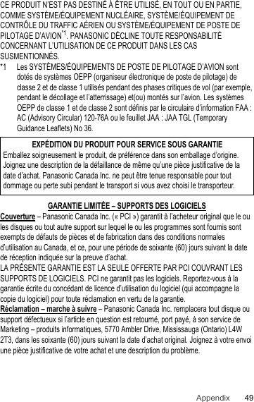 49AppendixCE PRODUIT N’EST PAS DESTINÉ À ÊTRE UTILISÉ, EN TOUT OU EN PARTIE, COMME SYSTÈME/ÉQUIPEMENT NUCLÉAIRE, SYSTÈME/ÉQUIPEMENT DE CONTRÔLE DU TRAFFIC AÉRIEN OU SYSTÈME/ÉQUIPEMENT DE POSTE DE PILOTAGE D’AVION*1. PANASONIC DÉCLINE TOUTE RESPONSABILITÉ CONCERNANT L’UTILISATION DE CE PRODUIT DANS LES CAS SUSMENTIONNÉS.*1 Les SYSTÈMES/ÉQUIPEMENTS DE POSTE DE PILOTAGE D’AVION sont dotés de systèmes OEPP (organiseur électronique de poste de pilotage) de classe 2 et de classe 1 utilisés pendant des phases critiques de vol (par exemple, pendant le décollage et l’atterrissage) et(ou) montés sur l’avion. Les systèmes OEPP de classe 1 et de classe 2 sont définis par le circulaire d’information FAA : AC (Advisory Circular) 120-76A ou le feuillet JAA : JAA TGL (Temporary Guidance Leaflets) No 36.GARANTIE LIMITÉE – SUPPORTS DES LOGICIELSCouverture – Panasonic Canada Inc. (« PCI ») garantit à l’acheteur original que le ou les disques ou tout autre support sur lequel le ou les programmes sont fournis sont exempts de défauts de pièces et de fabrication dans des conditions normales d’utilisation au Canada, et ce, pour une période de soixante (60) jours suivant la date de réception indiquée sur la preuve d’achat.LA PRÉSENTE GARANTIE EST LA SEULE OFFERTE PAR PCI COUVRANT LES SUPPORTS DE LOGICIELS. PCI ne garantit pas les logiciels. Reportez-vous à la garantie écrite du concédant de licence d’utilisation du logiciel (qui accompagne la copie du logiciel) pour toute réclamation en vertu de la garantie.Réclamation – marche à suivre – Panasonic Canada Inc. remplacera tout disque ou support défectueux si l’article en question est retourné, port payé, à son service de Marketing – produits informatiques, 5770 Ambler Drive, Mississauga (Ontario) L4W 2T3, dans les soixante (60) jours suivant la date d’achat original. Joignez à votre envoi une pièce justificative de votre achat et une description du problème. EXPÉDITION DU PRODUIT POUR SERVICE SOUS GARANTIEEmballez soigneusement le produit, de préférence dans son emballage d’origine. Joignez une description de la défaillance de même qu’une pièce justificative de la date d’achat. Panasonic Canada Inc. ne peut être tenue responsable pour tout dommage ou perte subi pendant le transport si vous avez choisi le transporteur.